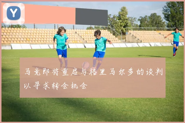 马竞即将重启与格里马尔多的谈判以寻求转会机会