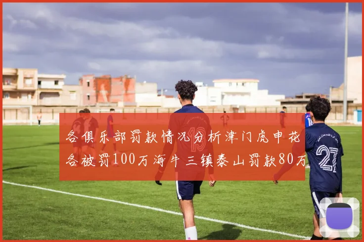 各俱乐部罚款情况分析津门虎申花各被罚100万海牛三镇泰山罚款80万