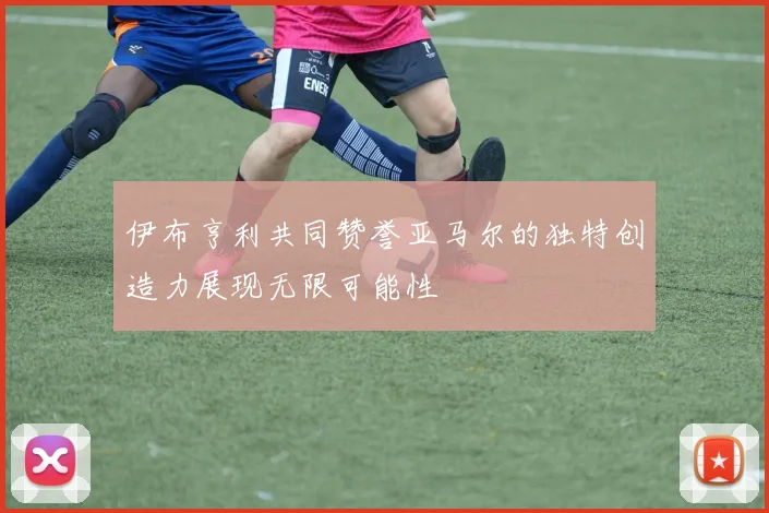 伊布亨利共同赞誉亚马尔的独特创造力展现无限可能性