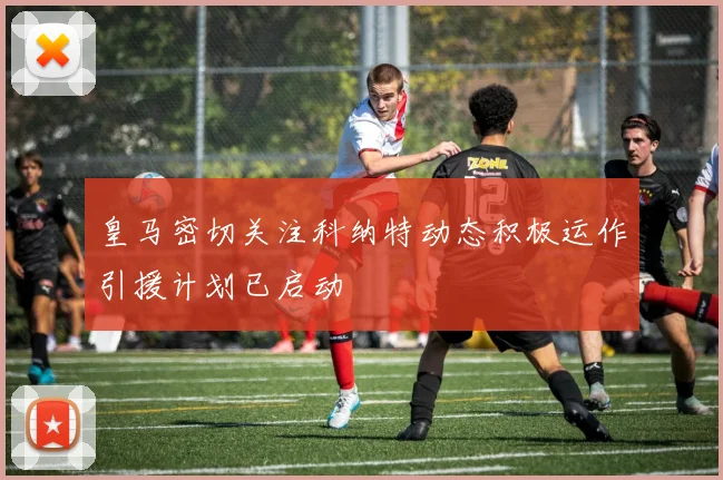 皇马密切关注科纳特动态积极运作引援计划已启动