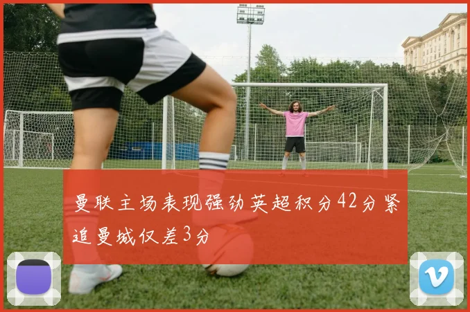 曼联主场表现强劲英超积分42分紧追曼城仅差3分
