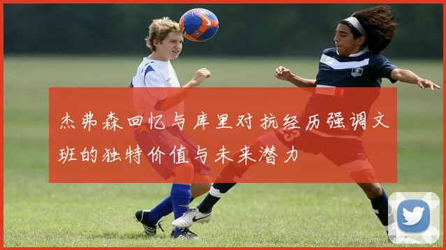 杰弗森回忆与库里对抗经历强调文班的独特价值与未来潜力