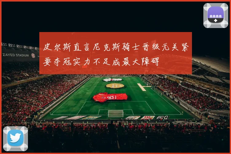 皮尔斯直言尼克斯骑士晋级无关紧要夺冠实力不足成最大障碍