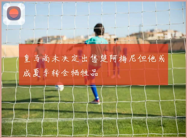 皇马尚未决定出售楚阿梅尼但他或成夏季转会牺牲品