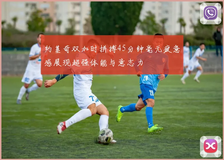 约基奇双加时拼搏45分钟毫无疲惫感展现超强体能与意志力